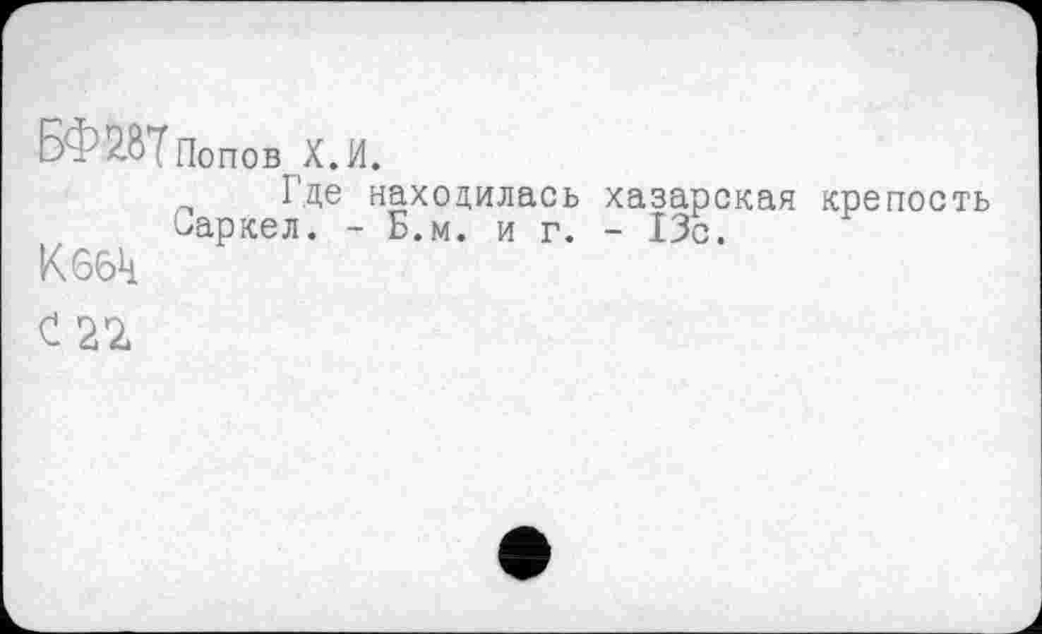 ﻿Б - 2.ÔПопов х.и.
Где находилась хазарская крепость Оаркел. - Б.м. иг.- ІЗс.
K 66k
С 22